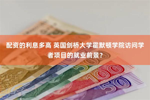 配资的利息多高 英国剑桥大学霍默顿学院访问学者项目的就业前景？