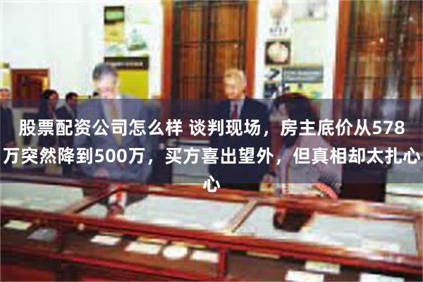 股票配资公司怎么样 谈判现场，房主底价从578万突然降到500万，买方喜出望外，但真相却太扎心