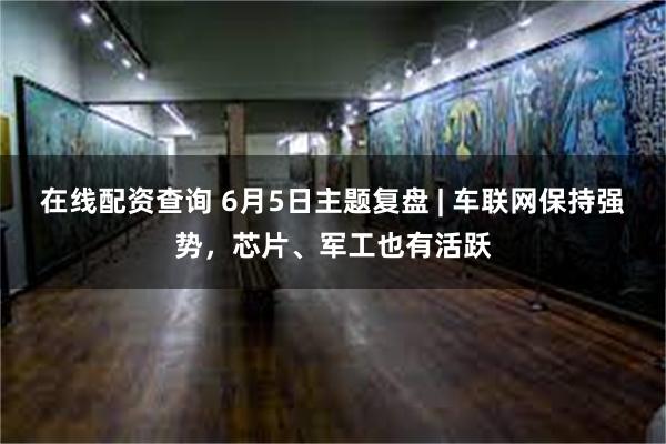 在线配资查询 6月5日主题复盘 | 车联网保持强势，芯片、军工也有活跃