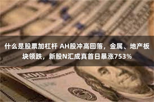 什么是股票加杠杆 AH股冲高回落，金属、地产板块领跌，新股N汇成真首日暴涨753%