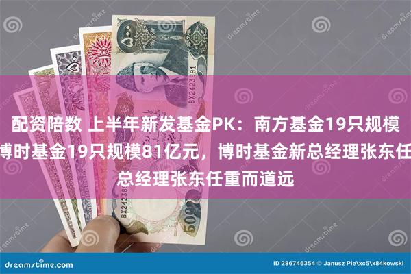 配资陪数 上半年新发基金PK：南方基金19只规模126亿，博时基金19只规模81亿元，博时基金新总经理张东任重而道远