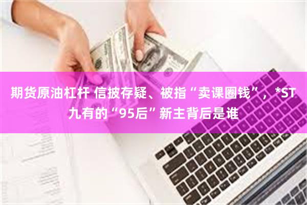 期货原油杠杆 信披存疑、被指“卖课圈钱”，*ST九有的“95后”新主背后是谁