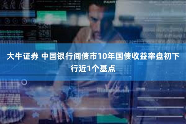 大牛证券 中国银行间债市10年国债收益率盘初下行近1个基点