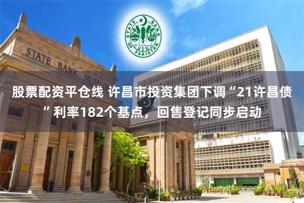 股票配资平仓线 许昌市投资集团下调“21许昌债”利率182个基点，回售登记同步启动