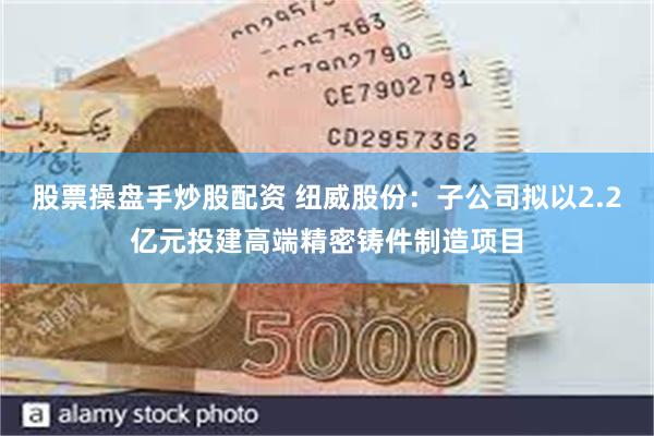 股票操盘手炒股配资 纽威股份：子公司拟以2.2亿元投建高端精密铸件制造项目