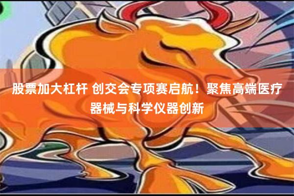 股票加大杠杆 创交会专项赛启航！聚焦高端医疗器械与科学仪器创新