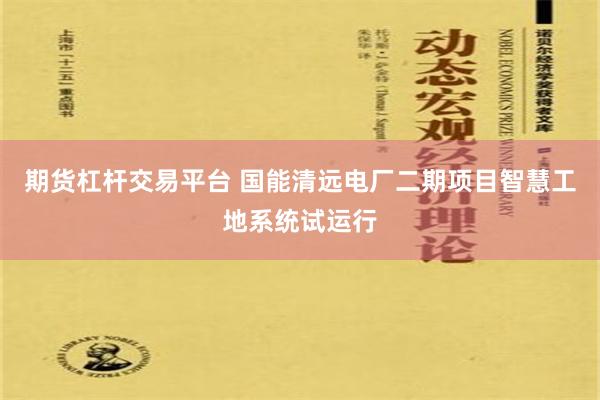 期货杠杆交易平台 国能清远电厂二期项目智慧工地系统试运行