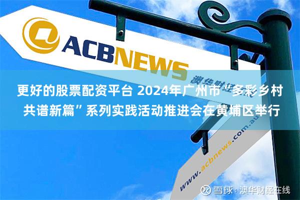 更好的股票配资平台 2024年广州市“多彩乡村 共谱新篇”系列实践活动推进会在黄埔区举行