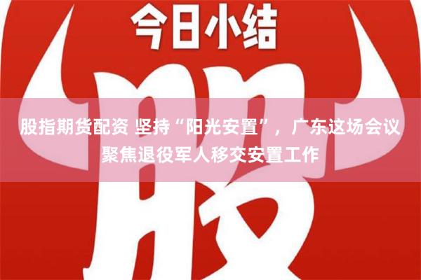 股指期货配资 坚持“阳光安置”，广东这场会议聚焦退役军人移交安置工作