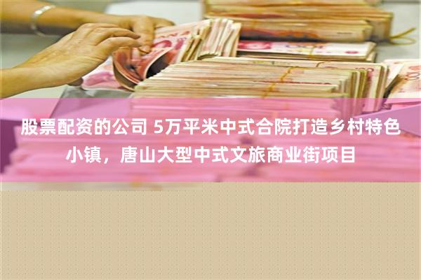 股票配资的公司 5万平米中式合院打造乡村特色小镇，唐山大型中式文旅商业街项目