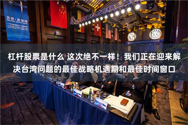 杠杆股票是什么 这次绝不一样！我们正在迎来解决台湾问题的最佳战略机遇期和最佳时间窗口