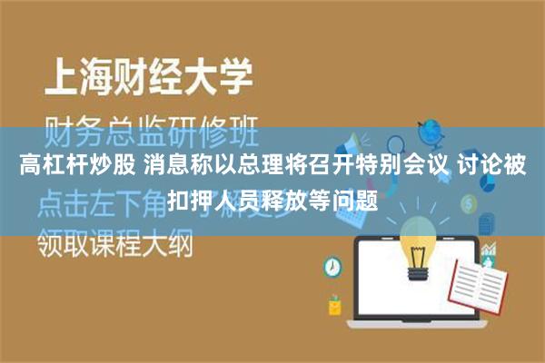 高杠杆炒股 消息称以总理将召开特别会议 讨论被扣押人员释放等问题