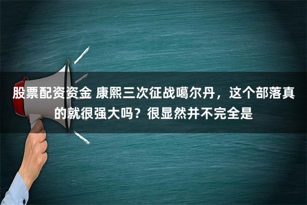 股票配资资金 康熙三次征战噶尔丹，这个部落真的就很强大吗？很显然并不完全是