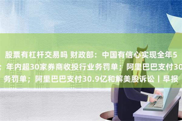 股票有杠杆交易吗 财政部：中国有信心实现全年5%左右的经济增长目标；年内超30家券商收投行业务罚单；阿里巴巴支付30.9亿和解美股诉讼丨早报