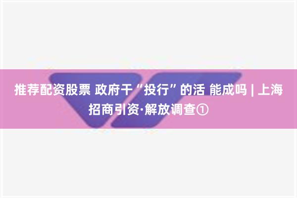 推荐配资股票 政府干“投行”的活 能成吗 | 上海招商引资·解放调查①