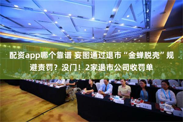 配资app哪个靠谱 妄图通过退市“金蝉脱壳”规避责罚？没门！2家退市公司收罚单