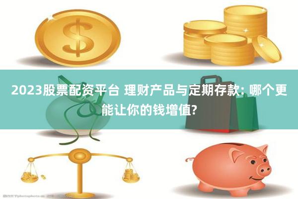 2023股票配资平台 理财产品与定期存款: 哪个更能让你的钱增值?