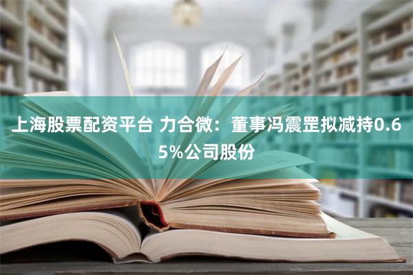 上海股票配资平台 力合微：董事冯震罡拟减持0.65%公司股份