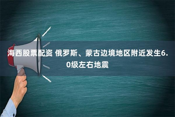 海西股票配资 俄罗斯、蒙古边境地区附近发生6.0级左右地震